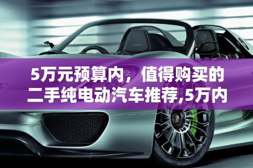 5万元预算内，值得购买的二手纯电动汽车推荐,5万内建议买的二手纯电车，银行五万五的二手车能买吗