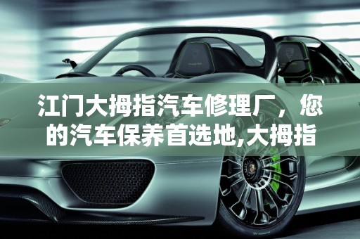 江门大拇指汽车修理厂，您的汽车保养首选地,大拇指汽车修理厂怎么样，江门哪里汽车保养