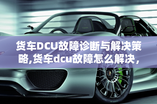 货车DCU故障诊断与解决策略,货车dcu故障怎么解决，汽车dcu故障怎么办