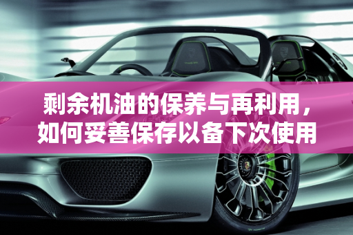 剩余机油的保养与再利用，如何妥善保存以备下次使用,保养剩余的机油，还能不能放着下次再用