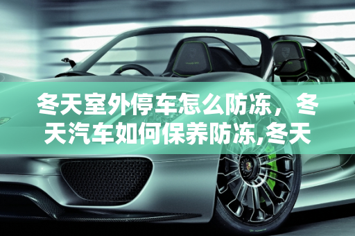 冬天室外停车怎么防冻，冬天汽车如何保养防冻,冬天室外停车怎么防冻，冬天汽车如何保养防冻