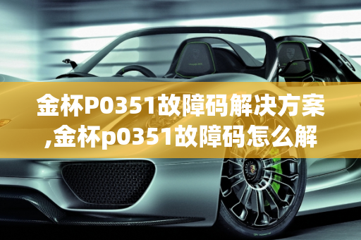金杯P0351故障码解决方案,金杯p0351故障码怎么解决