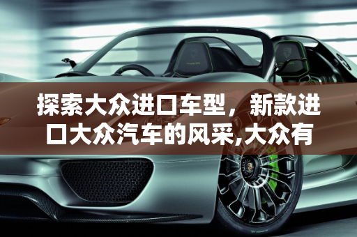 探索大众进口车型，新款进口大众汽车的风采,大众有进口车吗，新款大众进口车型