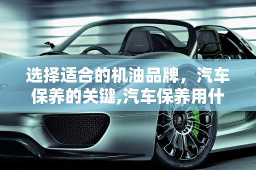 选择适合的机油品牌，汽车保养的关键,汽车保养用什么牌子的机油比较好