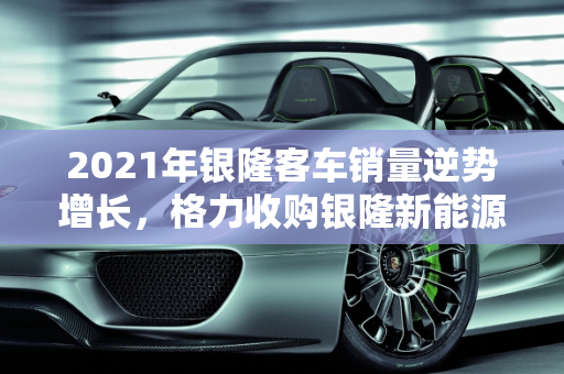 2021年银隆客车销量逆势增长，格力收购银隆新能源助力产业升级,2021年银隆客车销量，格力收购银隆新能源