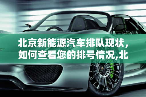 北京新能源汽车排队现状，如何查看您的排号情况,北京新能源汽车怎么看排到多少号,北京新能源排队查询