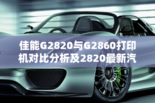 佳能G2820与G2860打印机对比分析及2820最新汽车报价,佳能G2820与G2860有何区别,2820最新汽车报价