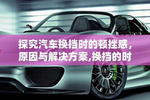 探究汽车换挡时的顿挫感，原因与解决方案,换挡的时候为什么会有“顿挫感”