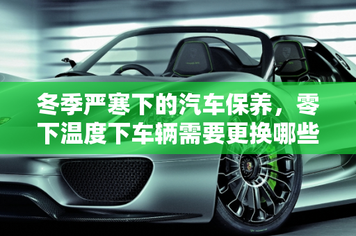 冬季严寒下的汽车保养，零下温度下车辆需要更换哪些部件？,零下温度车子需要换哪些