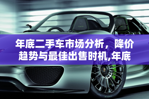 年底二手车市场分析，降价趋势与最佳出售时机,年底二手车是否会降价,二手车淡季什么时候出售