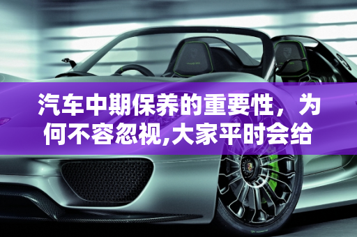 汽车中期保养的重要性，为何不容忽视,大家平时会给汽车做中期保养吗