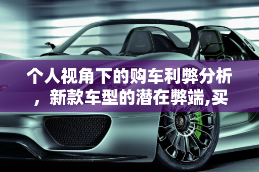 个人视角下的购车利弊分析，新款车型的潜在弊端,买车的利弊从个人角度看,新款车型的弊端在哪