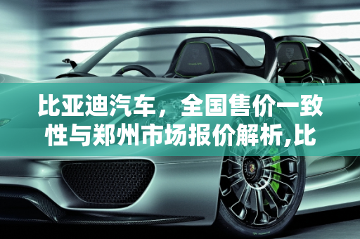 比亚迪汽车，全国售价一致性与郑州市场报价解析,比亚迪全国售价一样吗，郑州汽车报价