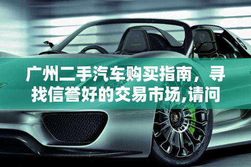 广州二手汽车购买指南，寻找信誉好的交易市场,请问到广州哪里买二手汽车信誉好