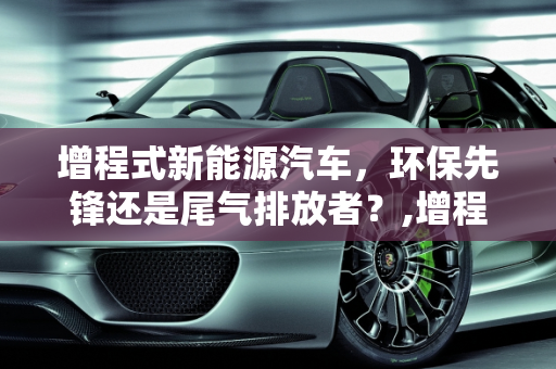 增程式新能源汽车，环保先锋还是尾气排放者？,增程式新能源汽车会排放尾气吗