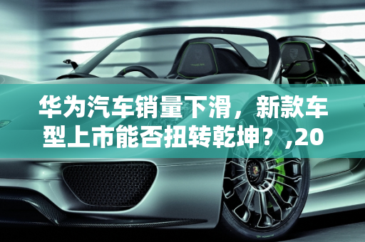 华为汽车销量下滑，新款车型上市能否扭转乾坤？,2022 年 8 月华为汽车销量下降，新款车型上市引发市场关注