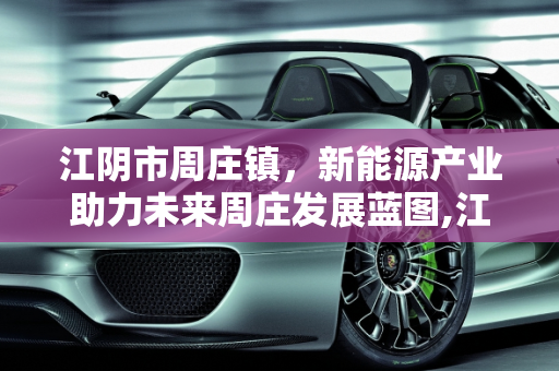 江阴市周庄镇，新能源产业助力未来周庄发展蓝图,江阴市周庄镇未来周庄的发展蓝图,周庄新能源