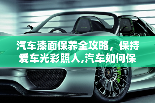 汽车漆面保养全攻略，保持爱车光彩照人,汽车如何保养漆面