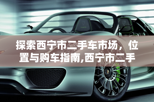 探索西宁市二手车市场，位置与购车指南,西宁市二手车市场在那里