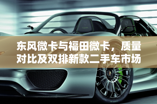 东风微卡与福田微卡，质量对比及双排新款二手车市场分析,东风微卡和福田微卡哪个质量好,东风微卡双排新款二手车