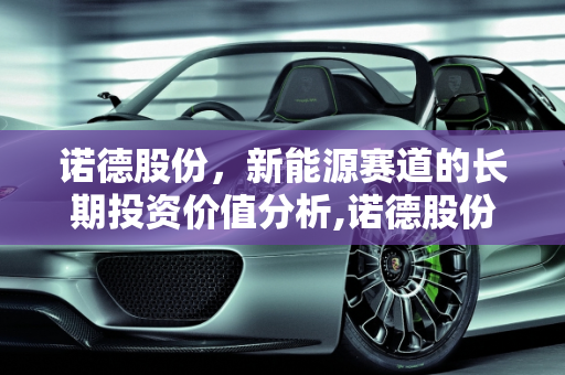 诺德股份，新能源赛道的长期投资价值分析,诺德股份能长期持有吗，诺德新能源