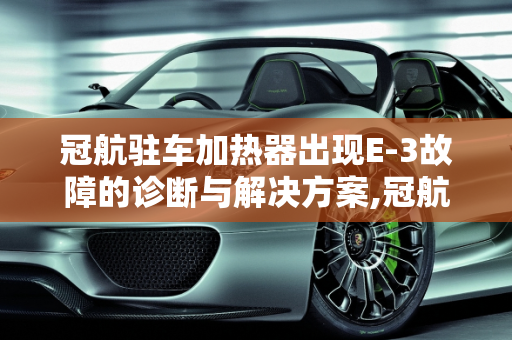 冠航驻车加热器出现E-3故障的诊断与解决方案,冠航驻车加热器出现E一3是什么故障