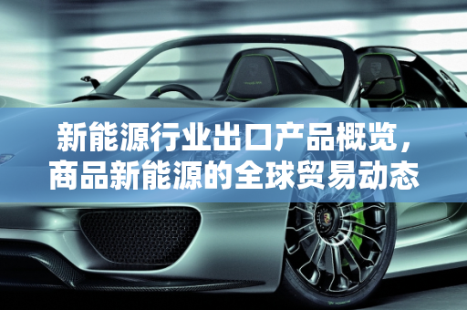 新能源行业出口产品概览，商品新能源的全球贸易动态,新能源行业出口哪些产品,商品新能源