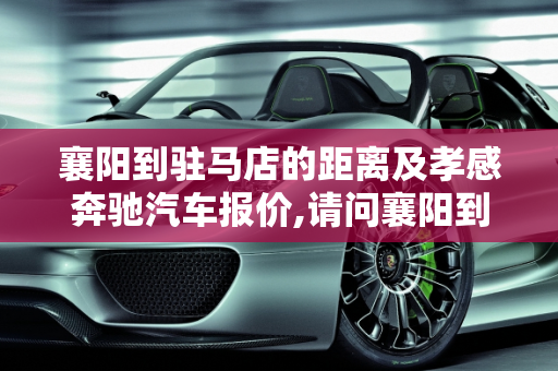 襄阳到驻马店的距离及孝感奔驰汽车报价,请问襄阳到驻马店有多少公里,孝感奔驰汽车报价