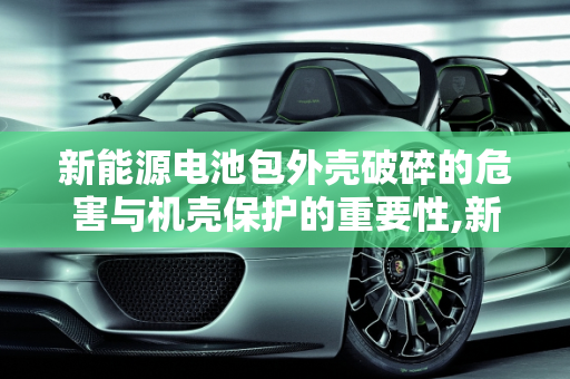 新能源电池包外壳破碎的危害与机壳保护的重要性,新能源电池包外壳破碎危害，新能源机壳