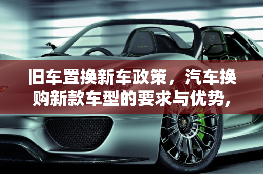 旧车置换新车政策，汽车换购新款车型的要求与优势,旧车置换新车政策,汽车换购新款车型要求