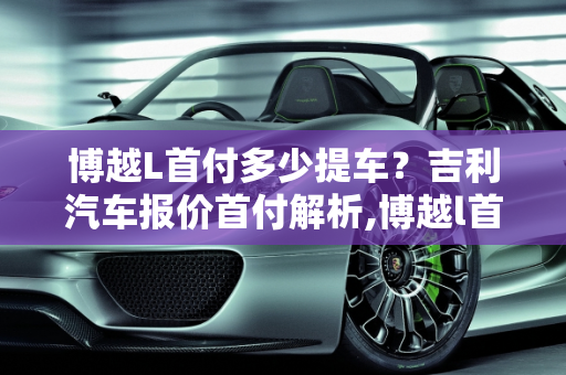 博越L首付多少提车？吉利汽车报价首付解析,博越l首付多少提车，吉利汽车报价首付