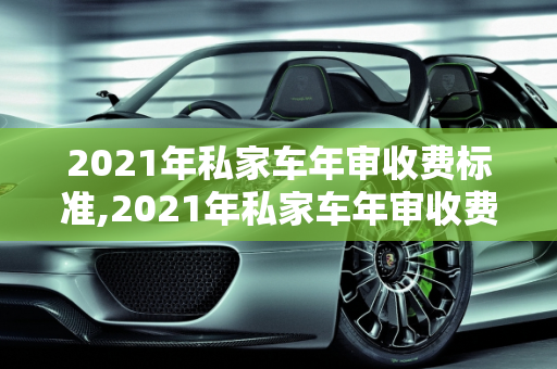 2021年私家车年审收费标准,2021年私家车年审收费标准