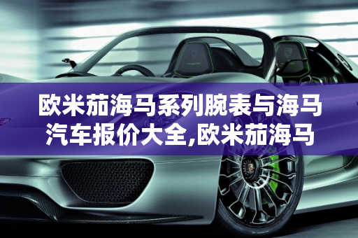 欧米茄海马系列腕表与海马汽车报价大全,欧米茄海马全部款式，汽车报价大全海马汽车