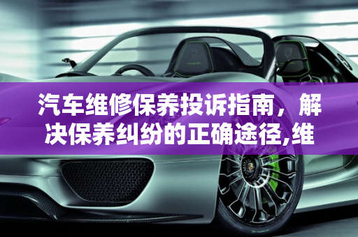 汽车维修保养投诉指南，解决保养纠纷的正确途径,维修保养汽车投诉那个部门,汽车保养纠纷案由