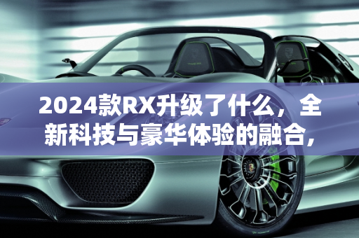 2024款RX升级了什么，全新科技与豪华体验的融合,2024款rx升级了什么