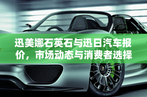 迅美娜石英石与迅日汽车报价，市场动态与消费者选择,迅美娜石英石有几个价格，迅日汽车报价