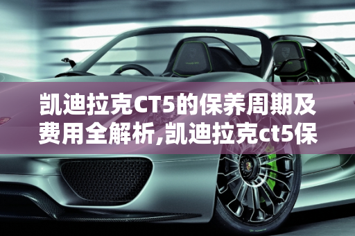 凯迪拉克CT5的保养周期及费用全解析,凯迪拉克ct5保养周期及费用，凯迪拉克汽车保养