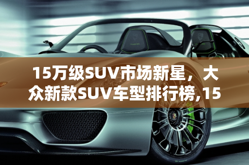 15万级SUV市场新星，大众新款SUV车型排行榜,15万suv排名前十名大众，大众新款suv车型排行