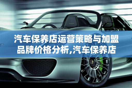 汽车保养店运营策略与加盟品牌价格分析,汽车保养店如何运营,汽车保养加盟品牌价格