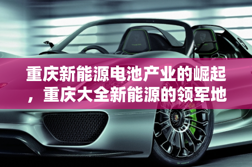 重庆新能源电池产业的崛起，重庆大全新能源的领军地位,重庆有多少家新能源电池公司，重庆大全新能源