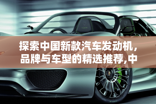 探索中国新款汽车发动机，品牌与车型的精选推荐,中国新款汽车发动机有哪些品牌好用点的车型？