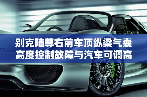 别克陆尊右前车顶纵梁气囊高度控制故障与汽车可调高度传感器故障解决方案,别克陆尊右前车顶纵梁气囊高度控制故障如何解决,汽车可调高度传感器故障