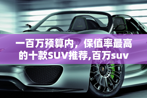 一百万预算内，保值率最高的十款SUV推荐,百万suv保值率最高的十款车,一百万内逼格最高的二手车