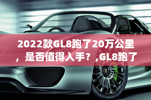2022款GL8跑了20万公里，是否值得入手？,GL8跑了20万公里还能买吗,2022 gl8二手车