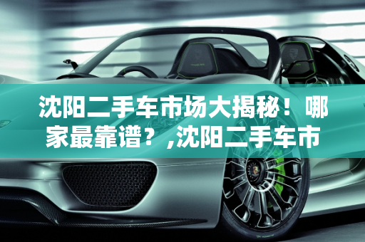 沈阳二手车市场大揭秘！哪家最靠谱？,沈阳二手车市场大揭秘！哪家最靠谱？