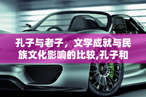 孔子与老子，文学成就与民族文化影响的比较,孔子和老子谁的文学成就最高，对后世民族文化谁的影响更大