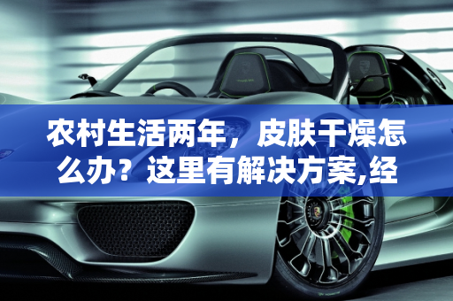 农村生活两年，皮肤干燥怎么办？这里有解决方案,经常在农村，两年了，导致皮肤很干燥，有啥好办法没