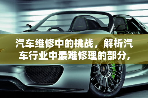 汽车维修中的挑战，解析汽车行业中最难修理的部分,汽车行业的说下，汽车中什么最难修