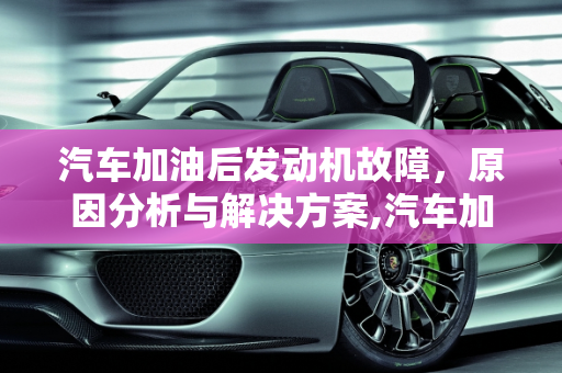 汽车加油后发动机故障，原因分析与解决方案,汽车加了油后发动机故障,汽车加了油后发动机故障