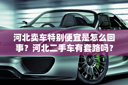 河北卖车特别便宜是怎么回事？河北二手车有套路吗？,河北卖车特别便宜是怎么回事，河北二手车有套路吗知乎